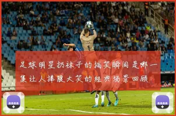 足球明星扔袜子的搞笑瞬间是哪一集让人捧腹大笑的经典场景回顾