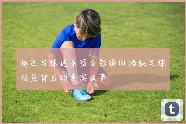 梅西与球迷亲密合影瞬间揭秘足球明星背后的真实故事