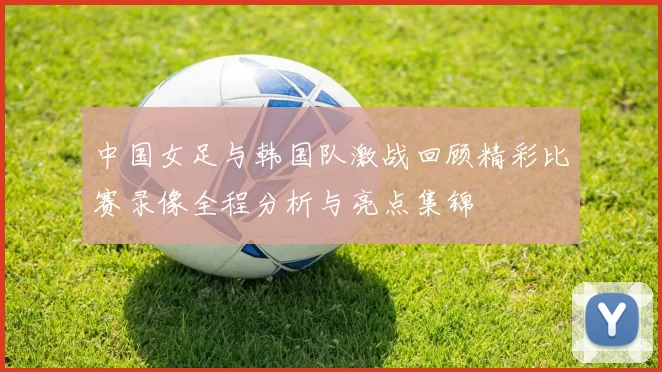 中国女足与韩国队激战回顾精彩比赛录像全程分析与亮点集锦