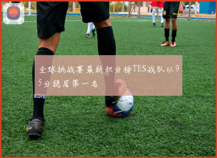 全球挑战赛最新积分榜TES战队以95分稳居第一名