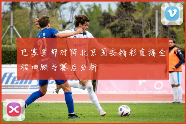 巴塞罗那对阵北京国安精彩直播全程回顾与赛后分析