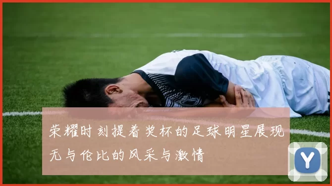 荣耀时刻提着奖杯的足球明星展现无与伦比的风采与激情