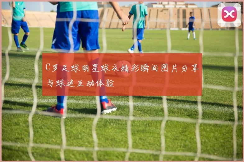C罗足球明星球衣精彩瞬间图片分享与球迷互动体验