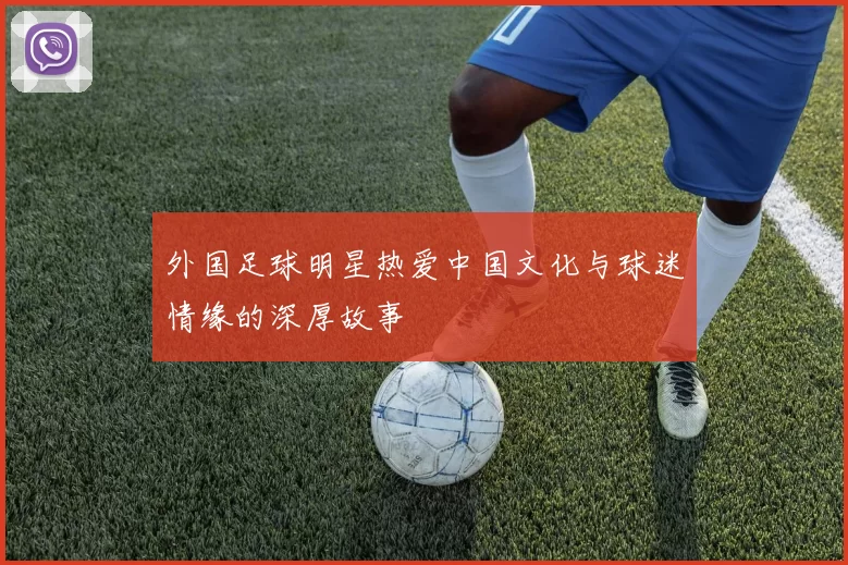 外国足球明星热爱中国文化与球迷情缘的深厚故事